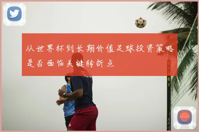 从世界杯到长期价值足球投资策略是否面临关键转折点
