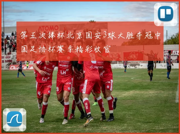 第五次捧杯北京国安3球大胜夺冠中国足协杯赛季精彩收官