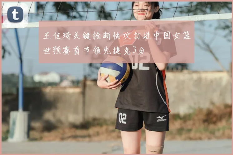 王佳琦关键抢断快攻打进中国女篮世预赛首节领先捷克3分