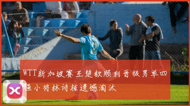 WTT新加坡赛王楚钦顺利晋级男单四强小将林诗栋遗憾淘汰