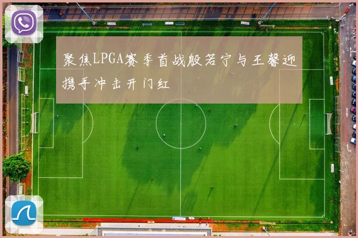 聚焦LPGA赛季首战殷若宁与王馨迎携手冲击开门红