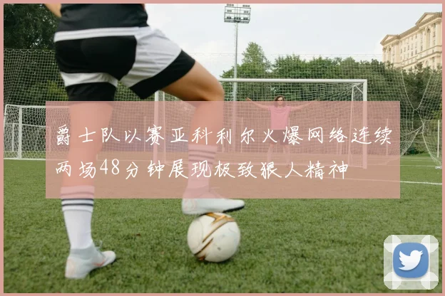 爵士队以赛亚科利尔火爆网络连续两场48分钟展现极致狠人精神