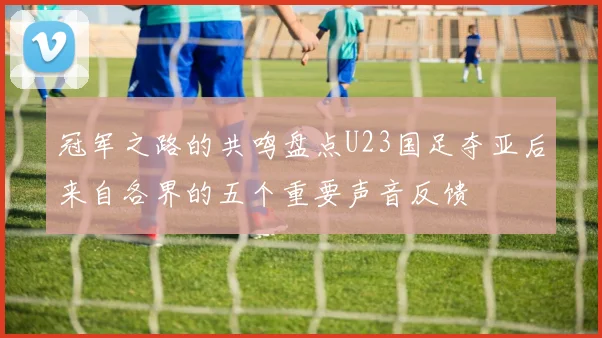 冠军之路的共鸣盘点U23国足夺亚后来自各界的五个重要声音反馈