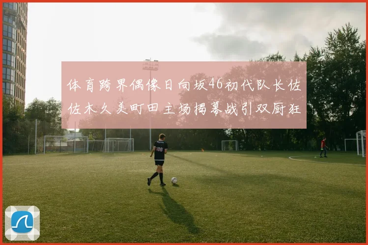 体育跨界偶像日向坂46初代队长佐佐木久美町田主场揭幕战引双厨狂喜