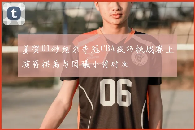 姜贺01秒绝杀夺冠CBA技巧挑战赛上演蒋祺禹与同曦小将对决