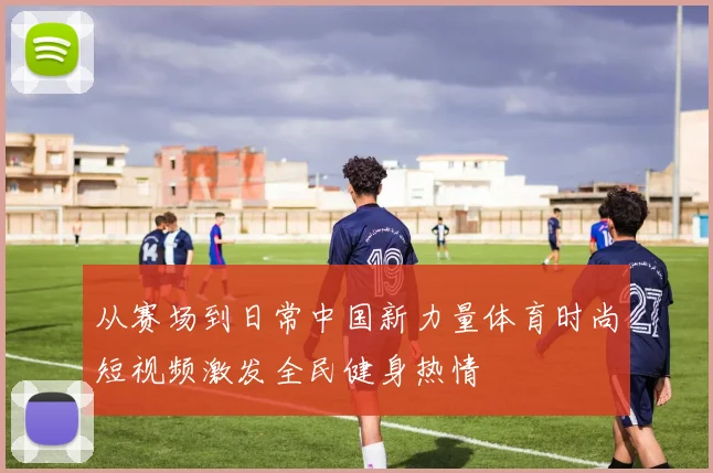 从赛场到日常中国新力量体育时尚短视频激发全民健身热情